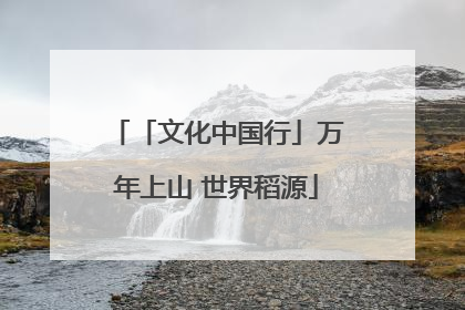 「文化中国行」万年上山 世界稻源