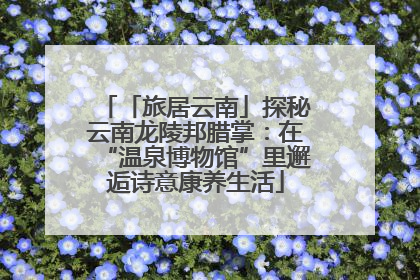 「旅居云南」探秘云南龙陵邦腊掌：在“温泉博物馆”里邂逅诗意康养生活