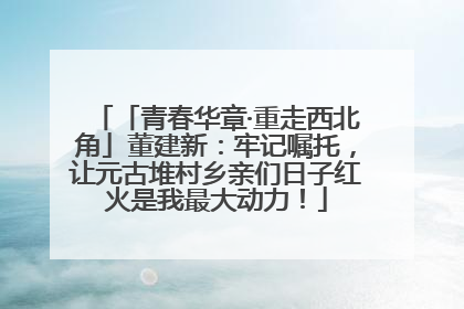 「青春华章·重走西北角」董建新：牢记嘱托，让元古堆村乡亲们日子红火是我最大动力！