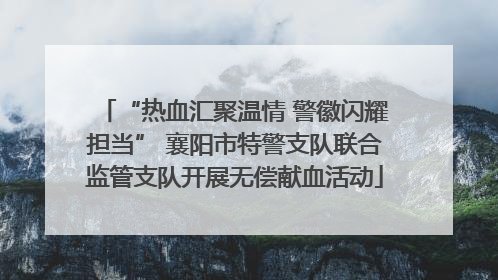 “热血汇聚温情 警徽闪耀担当” 襄阳市特警支队联合监管支队开展无偿献血活动