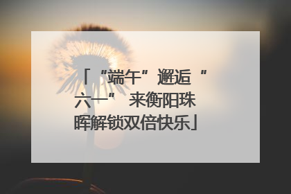 “端午”邂逅“六一” 来衡阳珠晖解锁双倍快乐