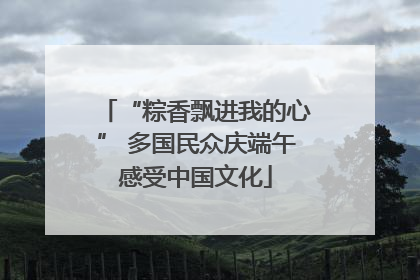 “粽香飘进我的心” 多国民众庆端午感受中国文化