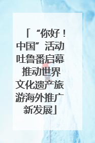 “你好！中国”活动吐鲁番启幕 推动世界文化遗产旅游海外推广新发展