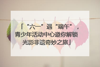 “六一”遇“端午”，青少年活动中心邀你解锁光影非遗奇妙之旅
