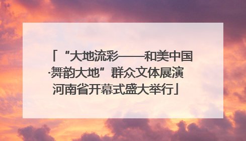 “大地流彩——和美中国·舞韵大地”群众文体展演河南省开幕式盛大举行