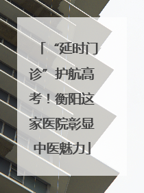 “延时门诊”护航高考！衡阳这家医院彰显中医魅力