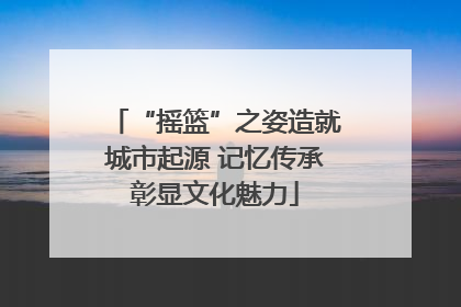 “摇篮”之姿造就城市起源 记忆传承彰显文化魅力