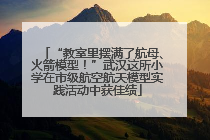 “教室里摆满了航母、火箭模型！”武汉这所小学在市级航空航天模型实践活动中获佳绩