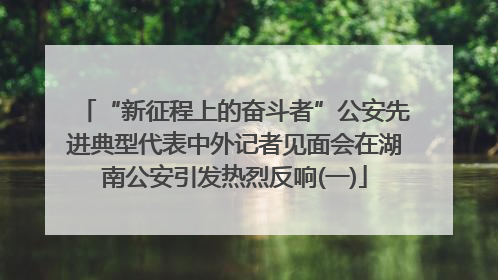 “新征程上的奋斗者”公安先进典型代表中外记者见面会在湖南公安引发热烈反响(一)