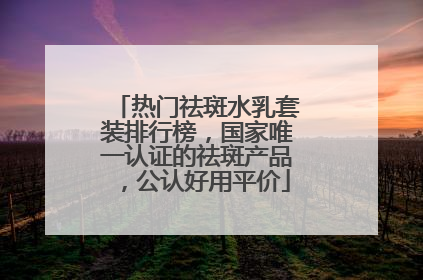 热门祛斑水乳套装排行榜，国家唯一认证的祛斑产品，公认好用平价