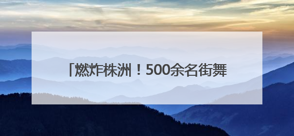 燃炸株洲！500余名街舞少年用舞步点燃盛夏舞台