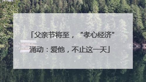 父亲节将至，“孝心经济” 涌动：爱他，不止这一天