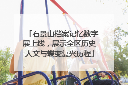 石景山档案记忆数字展上线，展示全区历史人文与蝶变复兴历程