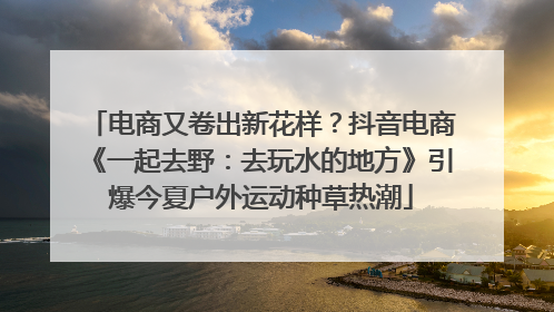 电商又卷出新花样？抖音电商《一起去野：去玩水的地方》引爆今夏户外运动种草热潮