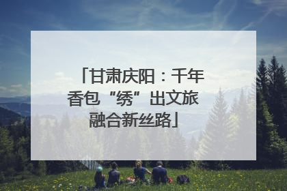 甘肃庆阳：千年香包“绣”出文旅融合新丝路