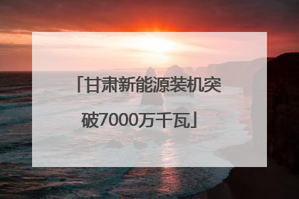 甘肃新能源装机突破7000万千瓦