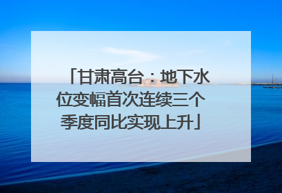 甘肃高台：地下水位变幅首次连续三个季度同比实现上升