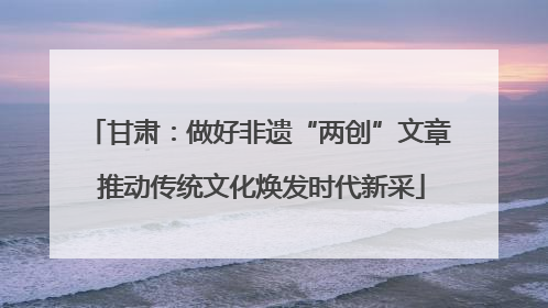 甘肃：做好非遗“两创”文章 推动传统文化焕发时代新采
