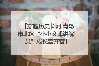 穿越历史长河 青岛市北区“小小文博讲解员”成长营开营