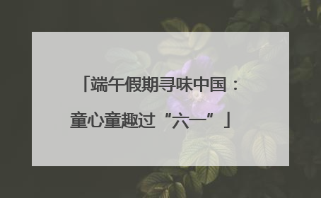 端午假期寻味中国：童心童趣过“六一”