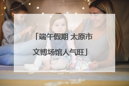 端午假期 太原市文博场馆人气旺