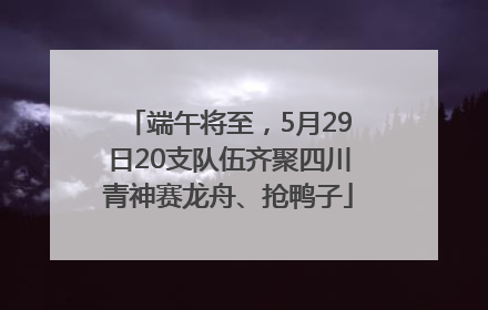 端午将至，5月29日20支队伍齐聚四川青神赛龙舟、抢鸭子