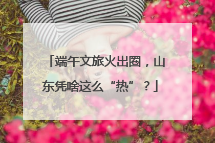 端午文旅火出圈，山东凭啥这么“热”？