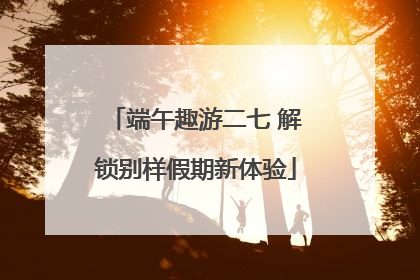 端午趣游二七 解锁别样假期新体验