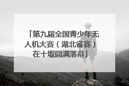 第九届全国青少年无人机大赛（湖北省赛）在十堰圆满落幕