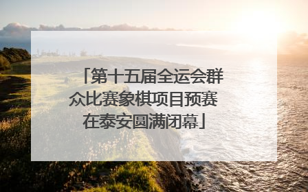 第十五届全运会群众比赛象棋项目预赛在泰安圆满闭幕