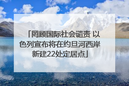 罔顾国际社会谴责 以色列宣布将在约旦河西岸新建22处定居点