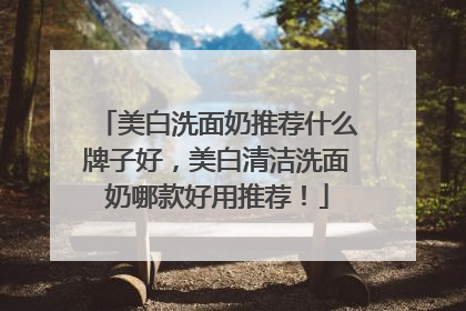 美白洗面奶推荐什么牌子好，美白清洁洗面奶哪款好用推荐！