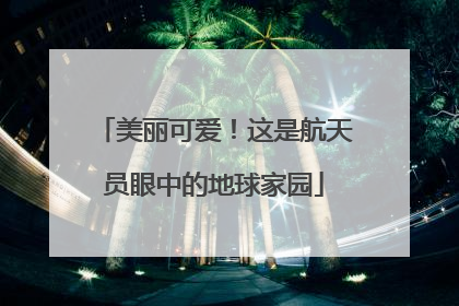 美丽可爱！这是航天员眼中的地球家园