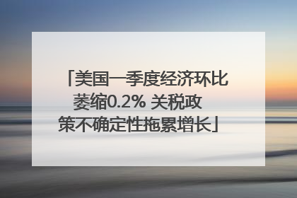 美国一季度经济环比萎缩0.2% 关税政策不确定性拖累增长