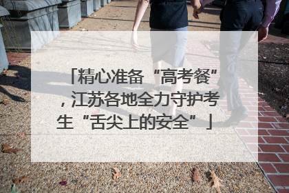 精心准备“高考餐”，江苏各地全力守护考生“舌尖上的安全”