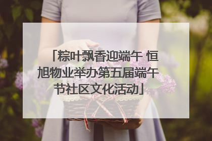 粽叶飘香迎端午 恒旭物业举办第五届端午节社区文化活动
