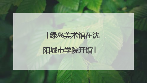 绿岛美术馆在沈阳城市学院开馆