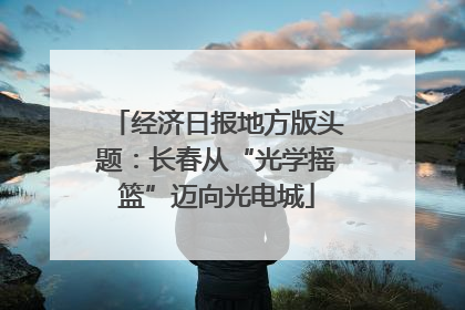 经济日报地方版头题：长春从“光学摇篮”迈向光电城
