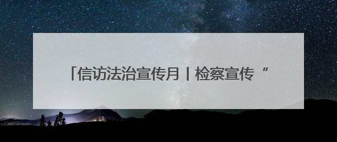 信访法治宣传月丨检察宣传“零距离” 法治信访入人心