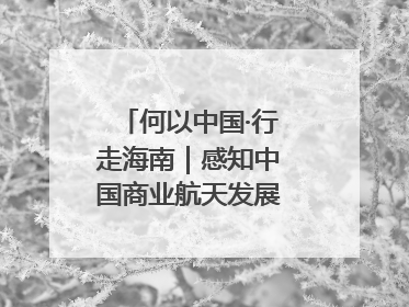 何以中国·行走海南｜感知中国商业航天发展，从文昌开始