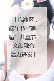 临潼区：端午节“邂逅”儿童节 文旅融合活力迸发