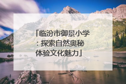 临汾市御景小学：探索自然奥秘 体验文化魅力
