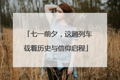 七一前夕，这趟列车载着历史与信仰启程