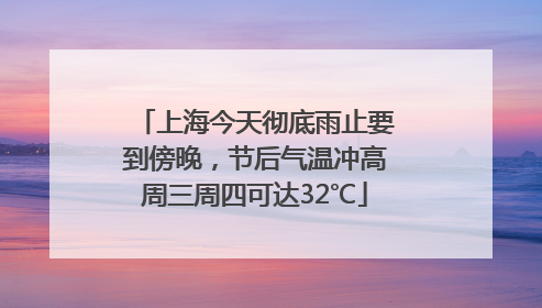 上海今天彻底雨止要到傍晚，节后气温冲高周三周四可达32℃