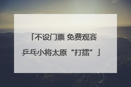 不设门票 免费观赛 乒乓小将太原“打擂”