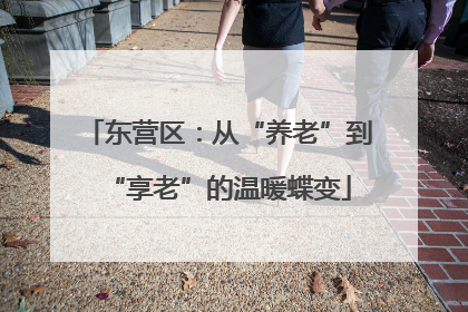 东营区：从“养老”到“享老”的温暖蝶变