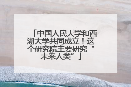 中国人民大学和西湖大学共同成立！这个研究院主要研究“未来人类”