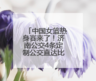 中国女篮热身赛来了！济南公交4条定制公交直达比赛场地