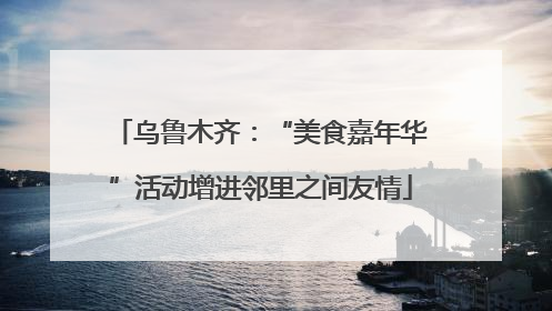乌鲁木齐：“美食嘉年华”活动增进邻里之间友情