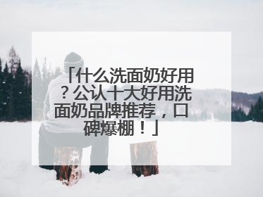 什么洗面奶好用？公认十大好用洗面奶品牌推荐，口碑爆棚！